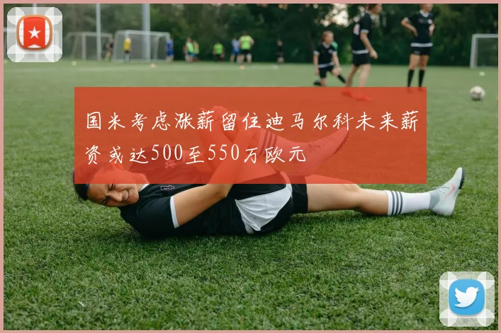 国米考虑涨薪留住迪马尔科未来薪资或达500至550万欧元