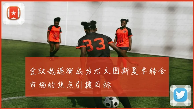 金玟哉逐渐成为尤文图斯夏季转会市场的焦点引援目标