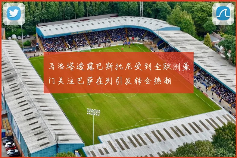 马洛塔透露巴斯托尼受到全欧洲豪门关注巴萨在列引发转会热潮