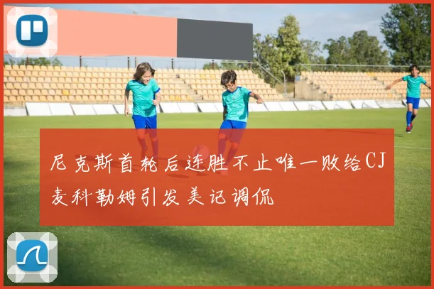 尼克斯首轮后连胜不止唯一败给CJ麦科勒姆引发美记调侃