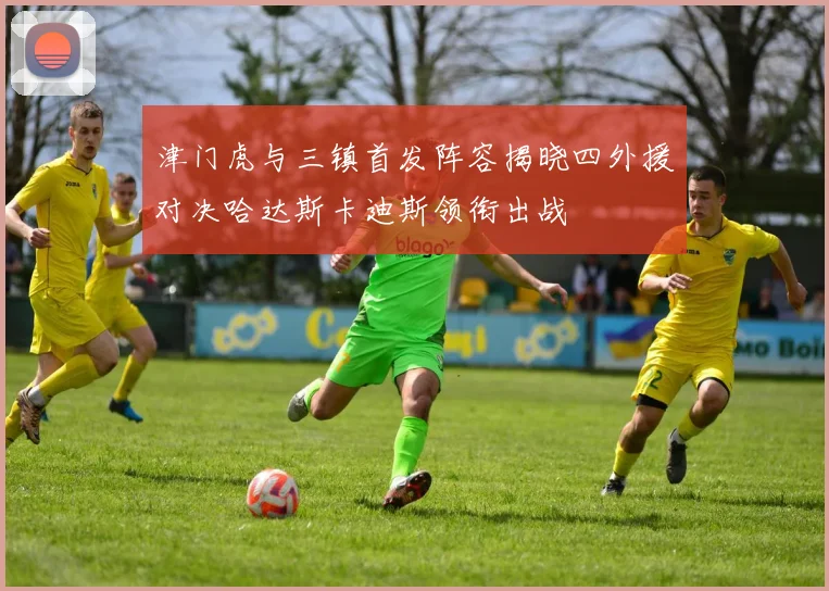津门虎与三镇首发阵容揭晓四外援对决哈达斯卡迪斯领衔出战
