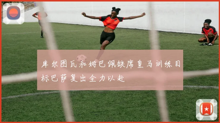 库尔图瓦和姆巴佩缺席皇马训练目标巴萨复出全力以赴