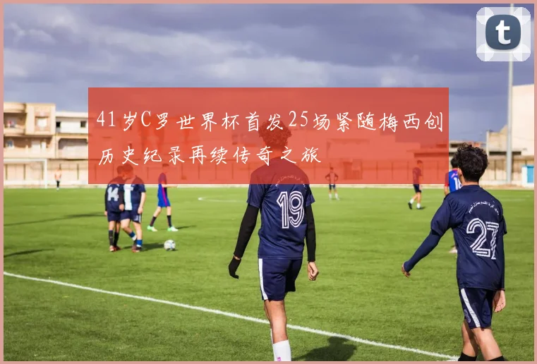 41岁C罗世界杯首发25场紧随梅西创历史纪录再续传奇之旅
