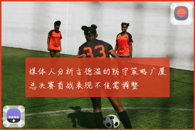 媒体人分析古德温的防守策略广厦总决赛首战表现不佳需调整