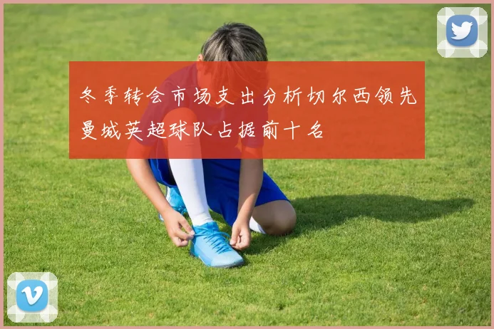 冬季转会市场支出分析切尔西领先曼城英超球队占据前十名