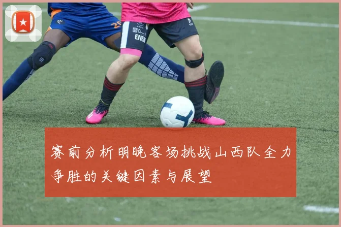 赛前分析明晚客场挑战山西队全力争胜的关键因素与展望