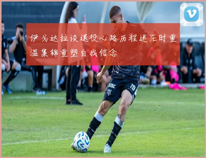 伊戈达拉谈退役心路历程迷茫时重温集锦重塑自我信念
