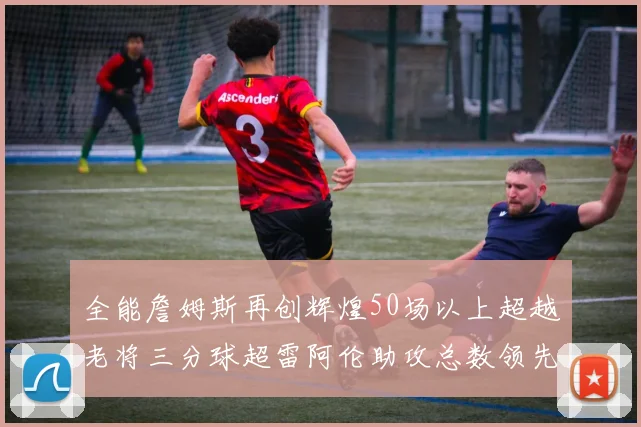 全能詹姆斯再创辉煌50场以上超越老将三分球超雷阿伦助攻总数领先隆多