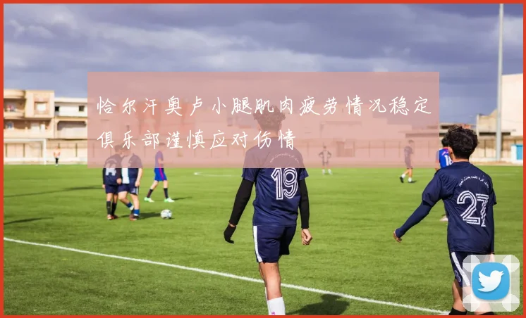 恰尔汗奥卢小腿肌肉疲劳情况稳定俱乐部谨慎应对伤情
