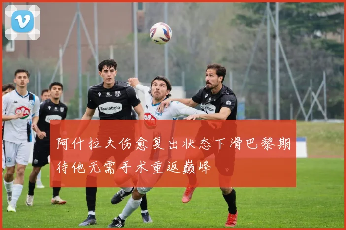 阿什拉夫伤愈复出状态下滑巴黎期待他无需手术重返巅峰