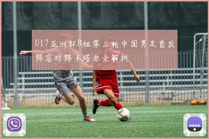 U17亚洲杯B组第三轮中国男足首发阵容对阵卡塔尔全解析