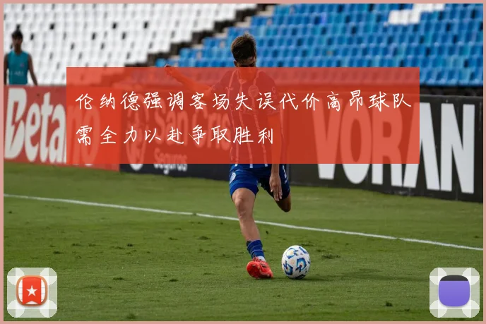 伦纳德强调客场失误代价高昂球队需全力以赴争取胜利
