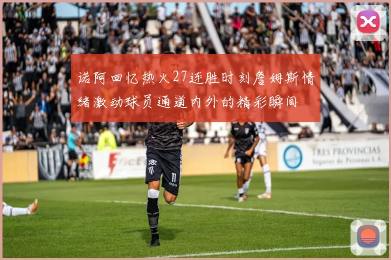 诺阿回忆热火27连胜时刻詹姆斯情绪激动球员通道内外的精彩瞬间